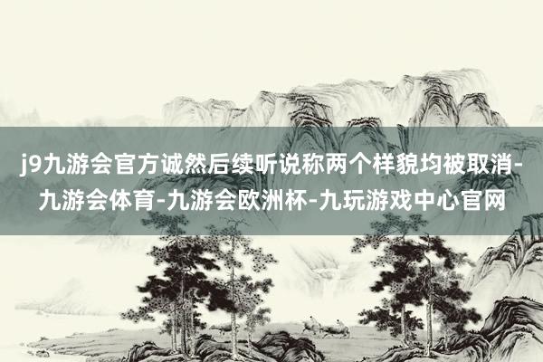 j9九游会官方诚然后续听说称两个样貌均被取消-九游会体育-九游会欧洲杯-九玩游戏中心官网