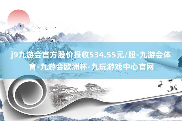 j9九游会官方股价报收534.55元/股-九游会体育-九游会欧洲杯-九玩游戏中心官网