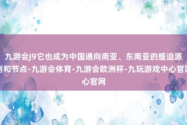 九游会J9它也成为中国通向南亚、东南亚的蹙迫派别和节点-九游会体育-九游会欧洲杯-九玩游戏中心官网