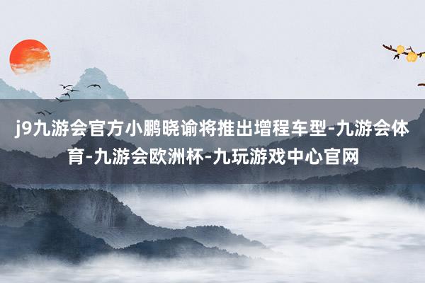 j9九游会官方小鹏晓谕将推出增程车型-九游会体育-九游会欧洲杯-九玩游戏中心官网