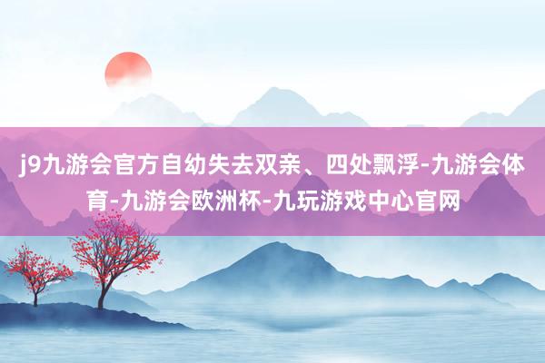 j9九游会官方自幼失去双亲、四处飘浮-九游会体育-九游会欧洲杯-九玩游戏中心官网