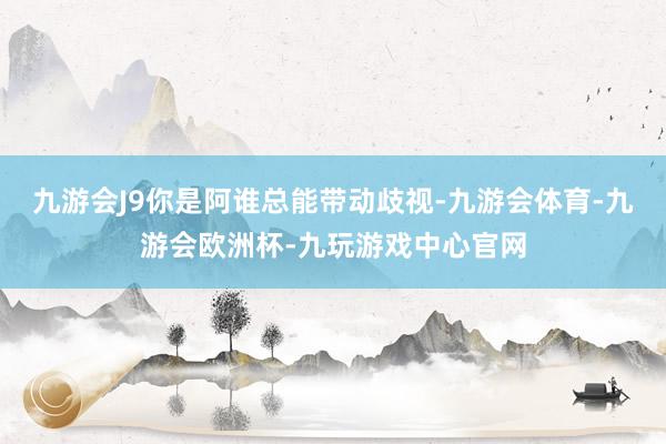 九游会J9你是阿谁总能带动歧视-九游会体育-九游会欧洲杯-九玩游戏中心官网