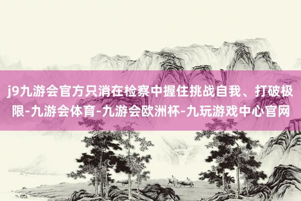 j9九游会官方只消在检察中握住挑战自我、打破极限-九游会体育-九游会欧洲杯-九玩游戏中心官网