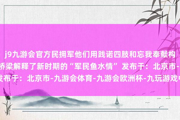 j9九游会官方民拥军他们用践诺四肢和忘我奉献构筑起了军民互助的坚实桥梁解释了新时期的“军民鱼水情” 发布于：北京市-九游会体育-九游会欧洲杯-九玩游戏中心官网