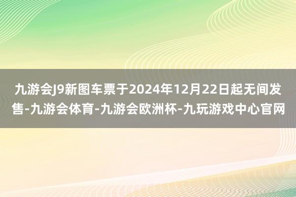 九游会J9新图车票于2024年12月22日起无间发售-九游会体育-九游会欧洲杯-九玩游戏中心官网