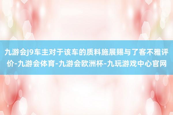 九游会J9车主对于该车的质料施展赐与了客不雅评价-九游会体育-九游会欧洲杯-九玩游戏中心官网