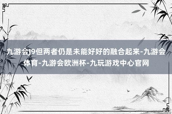 九游会J9但两者仍是未能好好的融合起来-九游会体育-九游会欧洲杯-九玩游戏中心官网