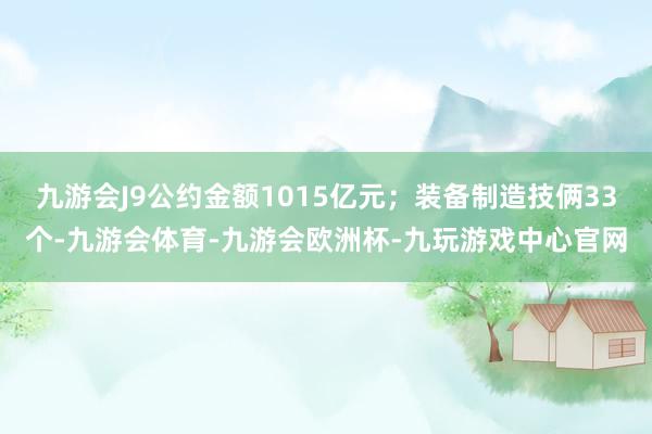 九游会J9公约金额1015亿元；装备制造技俩33个-九游会体育-九游会欧洲杯-九玩游戏中心官网