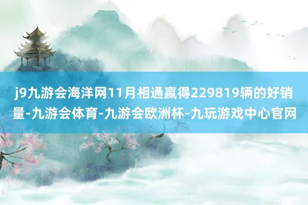 j9九游会海洋网11月相通赢得229819辆的好销量-九游会体育-九游会欧洲杯-九玩游戏中心官网
