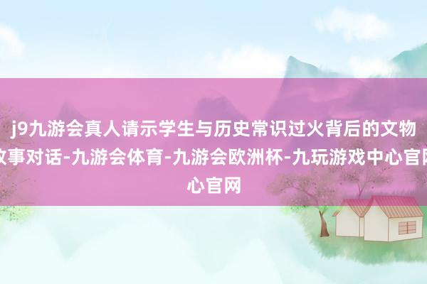 j9九游会真人请示学生与历史常识过火背后的文物故事对话-九游会体育-九游会欧洲杯-九玩游戏中心官网