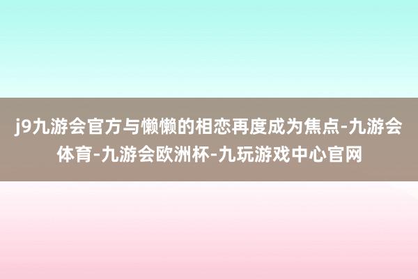 j9九游会官方与懒懒的相恋再度成为焦点-九游会体育-九游会欧洲杯-九玩游戏中心官网