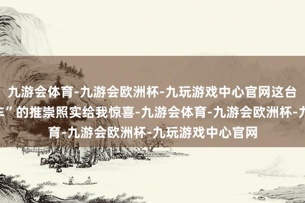 九游会体育-九游会欧洲杯-九玩游戏中心官网这台“最贤达的燃油车”的推崇照实给我惊喜-九游会体育-九游会欧洲杯-九玩游戏中心官网