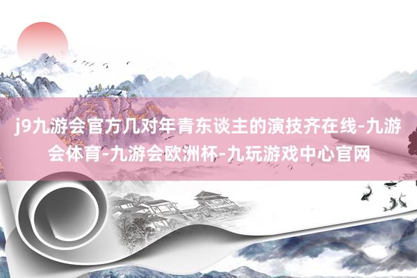 j9九游会官方几对年青东谈主的演技齐在线-九游会体育-九游会欧洲杯-九玩游戏中心官网