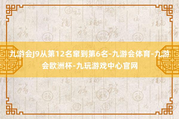 九游会J9从第12名窜到第6名-九游会体育-九游会欧洲杯-九玩游戏中心官网