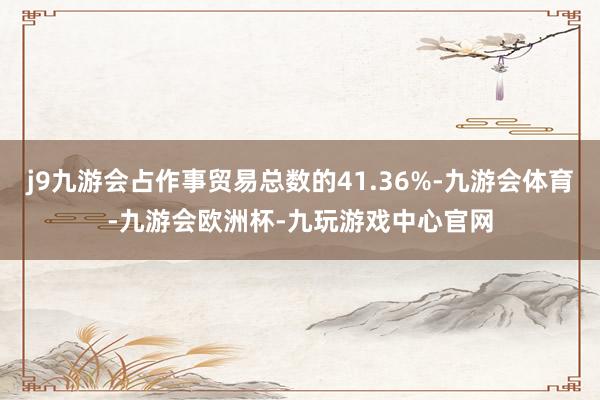 j9九游会占作事贸易总数的41.36%-九游会体育-九游会欧洲杯-九玩游戏中心官网