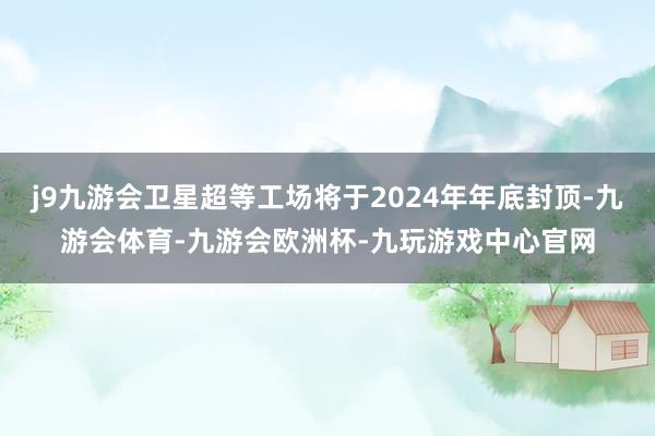 j9九游会卫星超等工场将于2024年年底封顶-九游会体育-九游会欧洲杯-九玩游戏中心官网