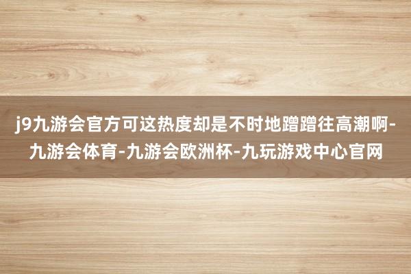 j9九游会官方可这热度却是不时地蹭蹭往高潮啊-九游会体育-九游会欧洲杯-九玩游戏中心官网