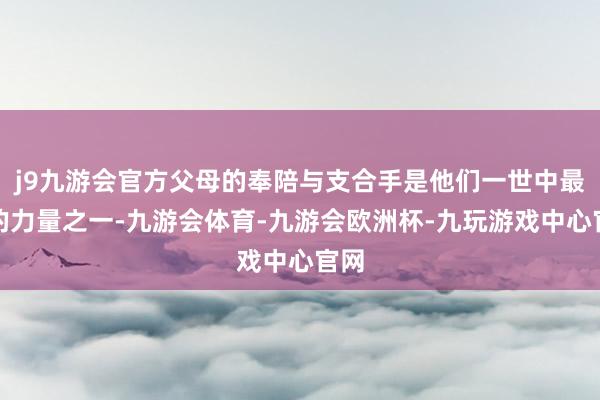 j9九游会官方父母的奉陪与支合手是他们一世中最旺的力量之一-九游会体育-九游会欧洲杯-九玩游戏中心官网