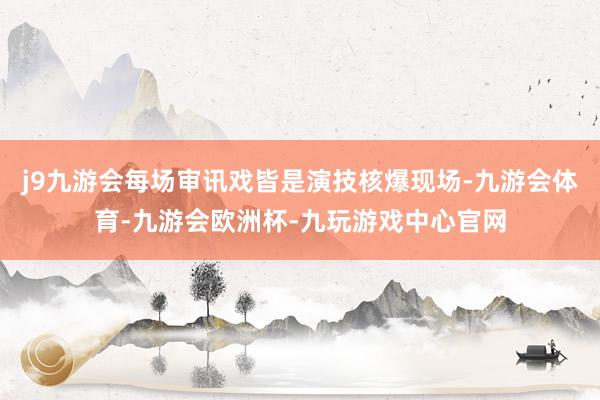 j9九游会每场审讯戏皆是演技核爆现场-九游会体育-九游会欧洲杯-九玩游戏中心官网