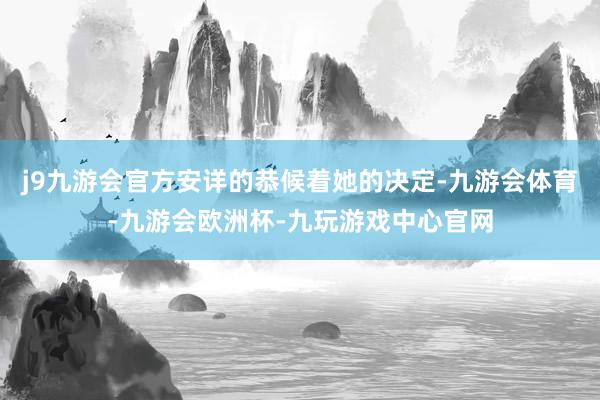 j9九游会官方安详的恭候着她的决定-九游会体育-九游会欧洲杯-九玩游戏中心官网