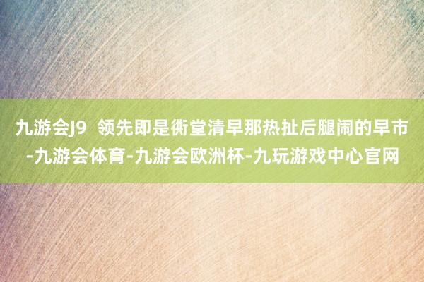 九游会J9  领先即是衖堂清早那热扯后腿闹的早市-九游会体育-九游会欧洲杯-九玩游戏中心官网