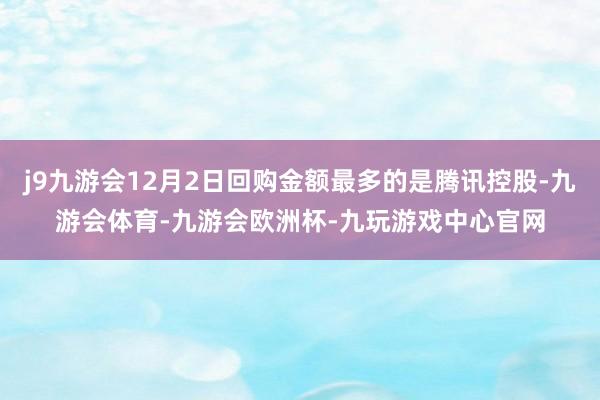j9九游会12月2日回购金额最多的是腾讯控股-九游会体育-九游会欧洲杯-九玩游戏中心官网