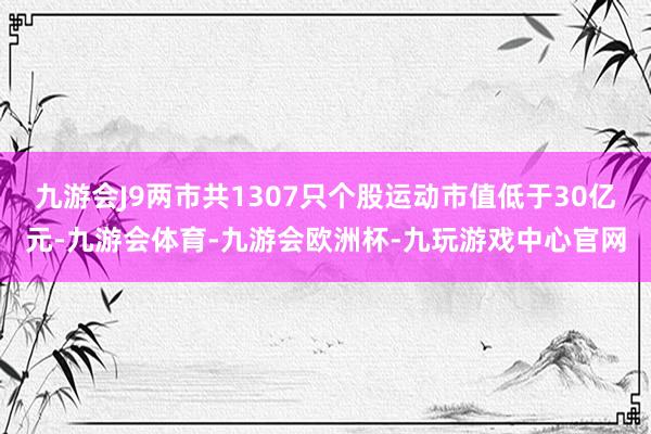 九游会J9两市共1307只个股运动市值低于30亿元-九游会体育-九游会欧洲杯-九玩游戏中心官网