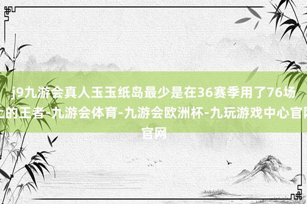 j9九游会真人玉玉纸岛最少是在36赛季用了76场上的王者-九游会体育-九游会欧洲杯-九玩游戏中心官网
