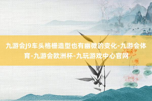 九游会J9车头格栅造型也有幽微的变化-九游会体育-九游会欧洲杯-九玩游戏中心官网