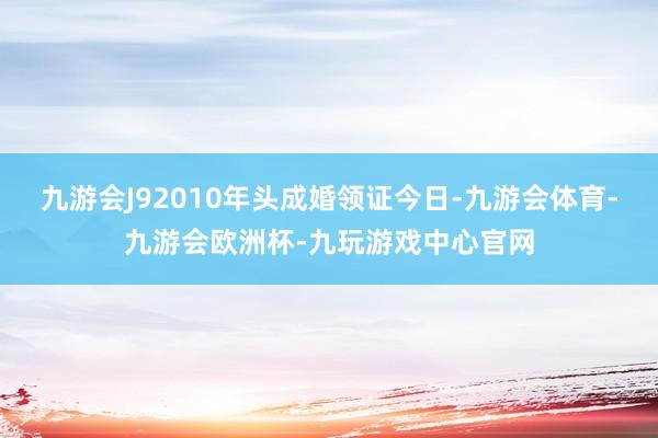 九游会J92010年头成婚领证今日-九游会体育-九游会欧洲杯-九玩游戏中心官网