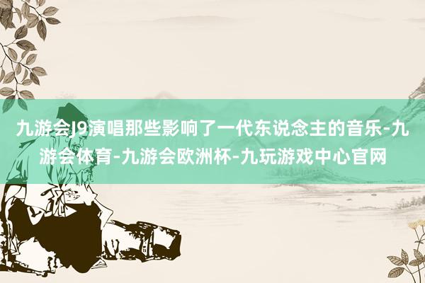 九游会J9演唱那些影响了一代东说念主的音乐-九游会体育-九游会欧洲杯-九玩游戏中心官网