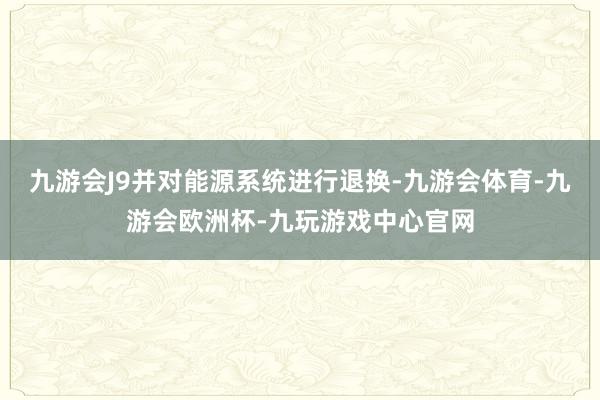 九游会J9并对能源系统进行退换-九游会体育-九游会欧洲杯-九玩游戏中心官网