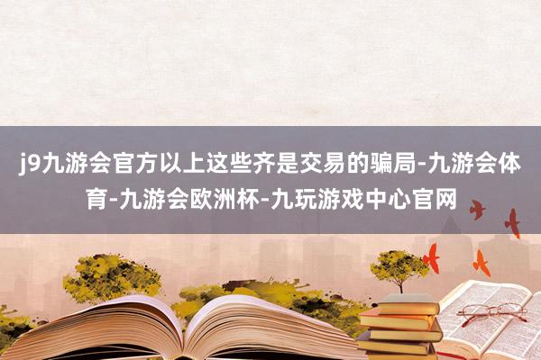 j9九游会官方以上这些齐是交易的骗局-九游会体育-九游会欧洲杯-九玩游戏中心官网