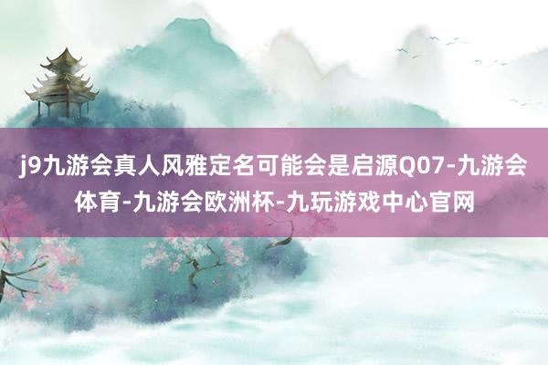 j9九游会真人风雅定名可能会是启源Q07-九游会体育-九游会欧洲杯-九玩游戏中心官网