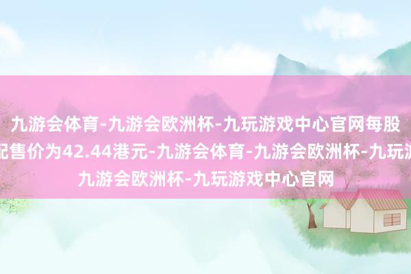 九游会体育-九游会欧洲杯-九玩游戏中心官网每股配售股份的配售价为42.44港元-九游会体育-九游会欧洲杯-九玩游戏中心官网