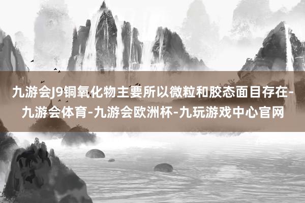 九游会J9铜氧化物主要所以微粒和胶态面目存在-九游会体育-九游会欧洲杯-九玩游戏中心官网
