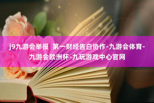 j9九游会举报  第一财经告白协作-九游会体育-九游会欧洲杯-九玩游戏中心官网