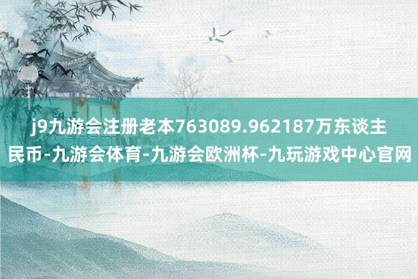 j9九游会注册老本763089.962187万东谈主民币-九游会体育-九游会欧洲杯-九玩游戏中心官网