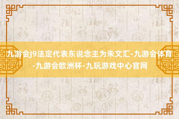 九游会J9法定代表东说念主为朱文汇-九游会体育-九游会欧洲杯-九玩游戏中心官网