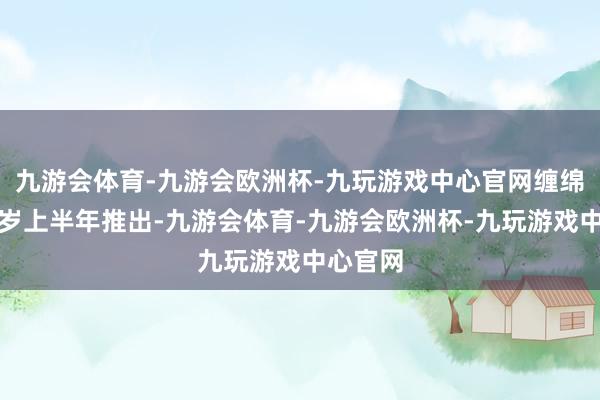 九游会体育-九游会欧洲杯-九玩游戏中心官网缠绵将于来岁上半年推出-九游会体育-九游会欧洲杯-九玩游戏中心官网