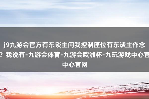 j9九游会官方有东谈主问我控制座位有东谈主作念吗？我说有-九游会体育-九游会欧洲杯-九玩游戏中心官网