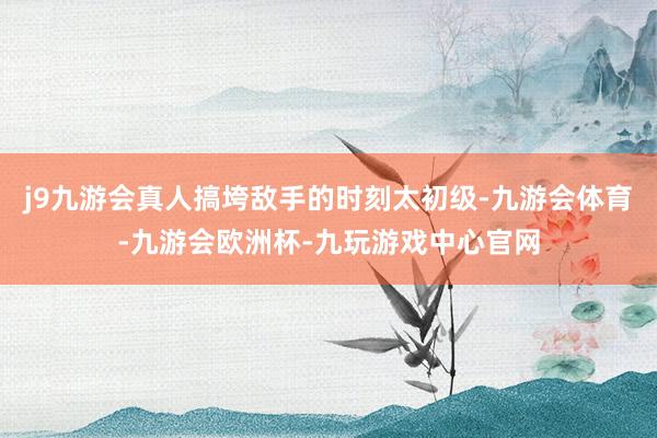 j9九游会真人搞垮敌手的时刻太初级-九游会体育-九游会欧洲杯-九玩游戏中心官网
