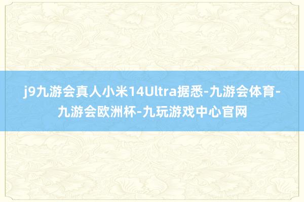 j9九游会真人小米14Ultra　　据悉-九游会体育-九游会欧洲杯-九玩游戏中心官网