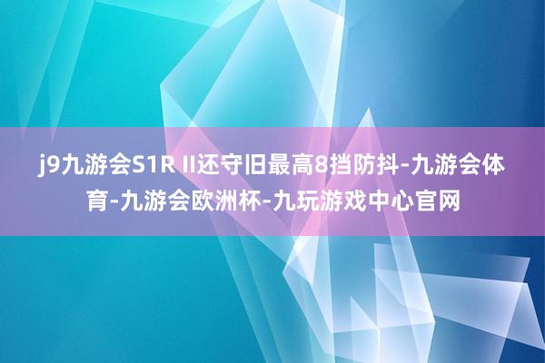j9九游会S1R II还守旧最高8挡防抖-九游会体育-九游会欧洲杯-九玩游戏中心官网