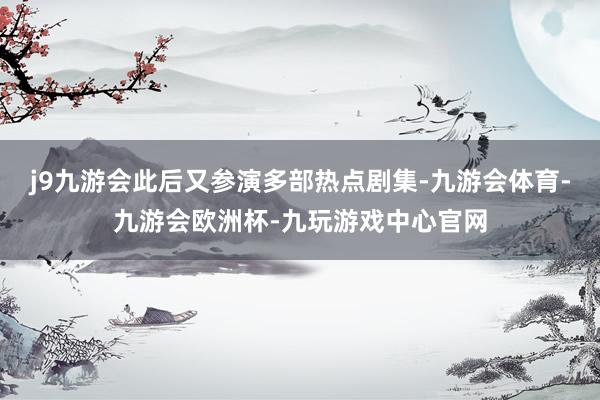 j9九游会此后又参演多部热点剧集-九游会体育-九游会欧洲杯-九玩游戏中心官网