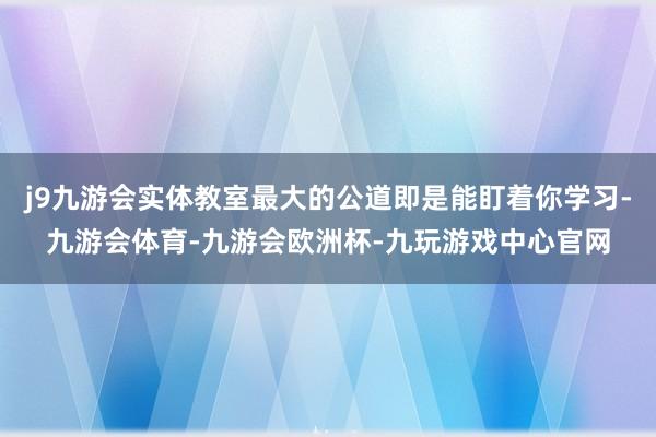 j9九游会实体教室最大的公道即是能盯着你学习-九游会体育-九游会欧洲杯-九玩游戏中心官网