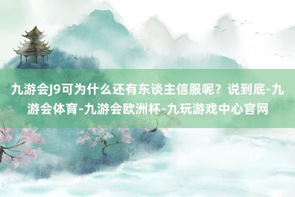 九游会J9可为什么还有东谈主信服呢？说到底-九游会体育-九游会欧洲杯-九玩游戏中心官网