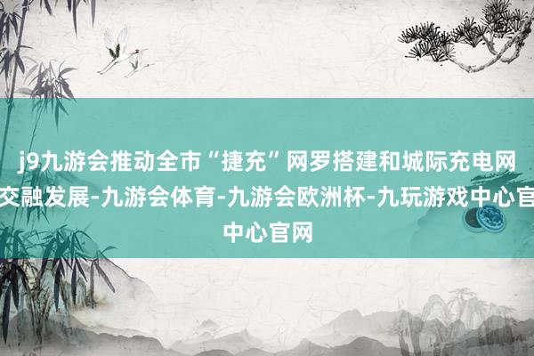 j9九游会推动全市“捷充”网罗搭建和城际充电网罗交融发展-九游会体育-九游会欧洲杯-九玩游戏中心官网