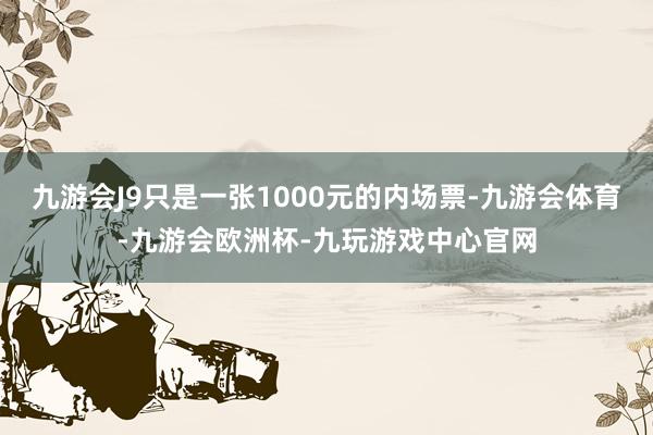 九游会J9只是一张1000元的内场票-九游会体育-九游会欧洲杯-九玩游戏中心官网