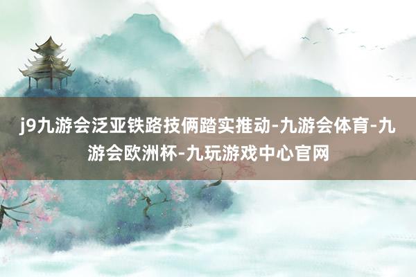 j9九游会泛亚铁路技俩踏实推动-九游会体育-九游会欧洲杯-九玩游戏中心官网